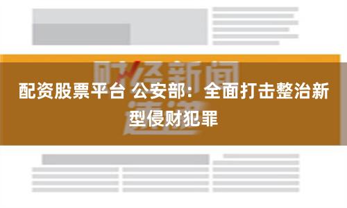 配资股票平台 公安部：全面打击整治新型侵财犯罪