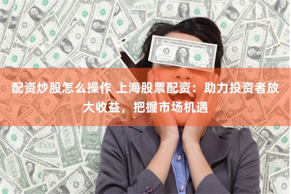 配资炒股怎么操作 上海股票配资：助力投资者放大收益，把握市场机遇