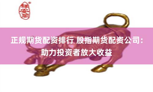 正规期货配资排行 股指期货配资公司：助力投资者放大收益