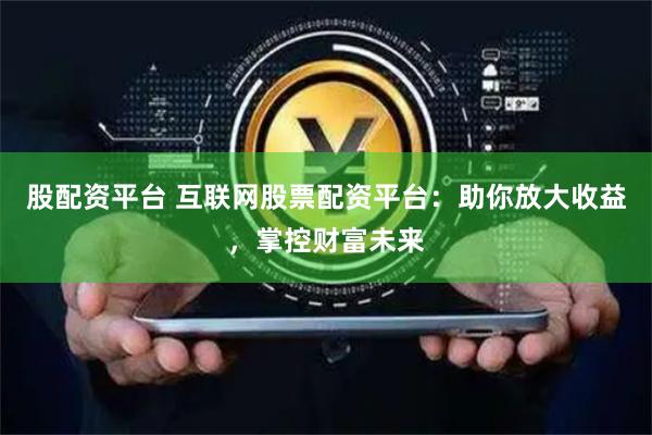 股配资平台 互联网股票配资平台：助你放大收益，掌控财富未来
