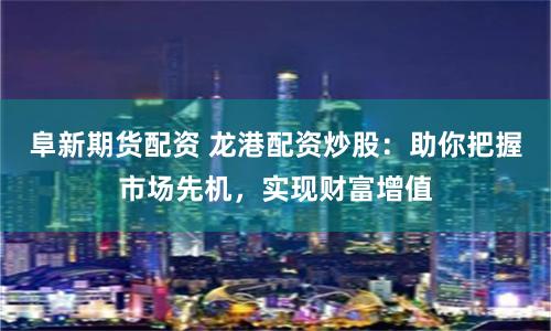 阜新期货配资 龙港配资炒股：助你把握市场先机，实现财富增值