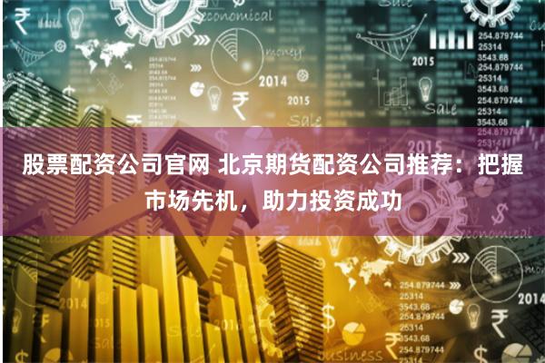 股票配资公司官网 北京期货配资公司推荐：把握市场先机，助力投资成功
