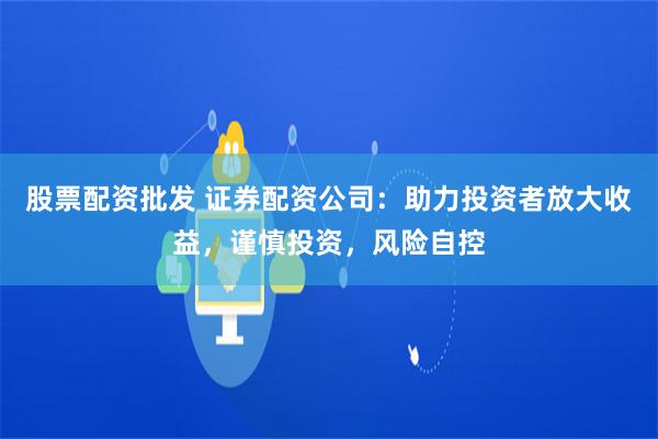 股票配资批发 证券配资公司：助力投资者放大收益，谨慎投资，风险自控