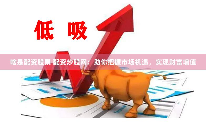 啥是配资股票 配资炒股网：助你把握市场机遇，实现财富增值