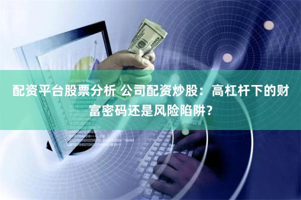 配资平台股票分析 公司配资炒股：高杠杆下的财富密码还是风险陷阱？