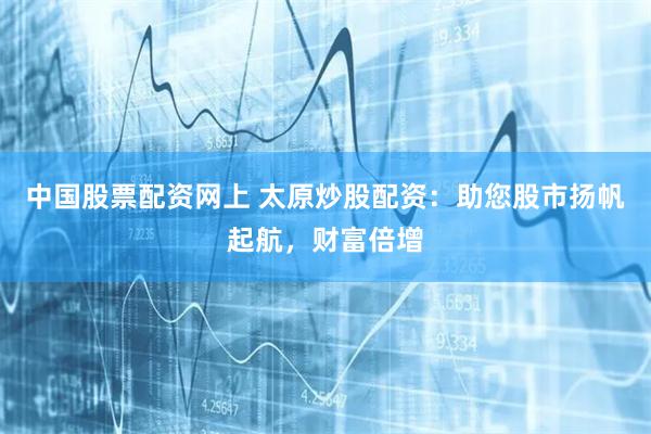 中国股票配资网上 太原炒股配资：助您股市扬帆起航，财富倍增