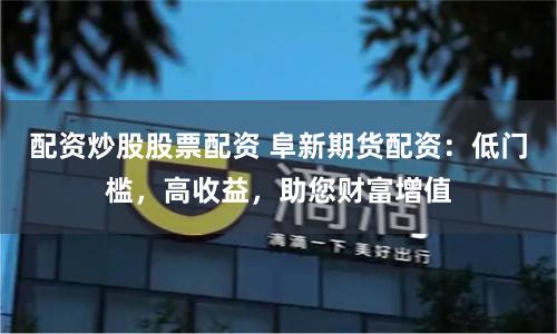 配资炒股股票配资 阜新期货配资：低门槛，高收益，助您财富增值