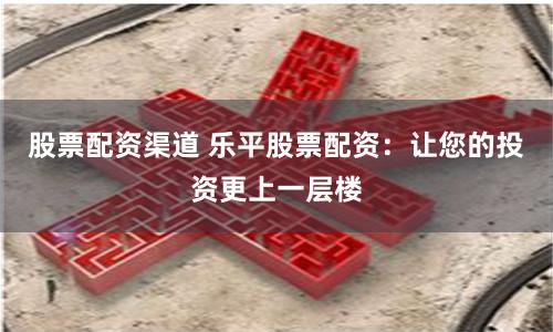 股票配资渠道 乐平股票配资：让您的投资更上一层楼