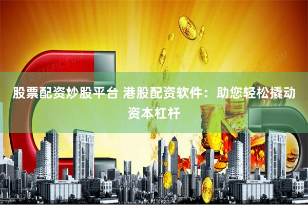 股票配资炒股平台 港股配资软件：助您轻松撬动资本杠杆