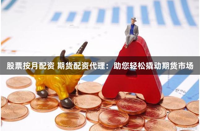 股票按月配资 期货配资代理：助您轻松撬动期货市场