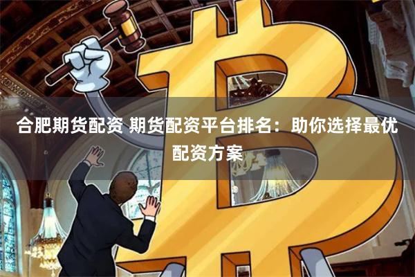 合肥期货配资 期货配资平台排名：助你选择最优配资方案