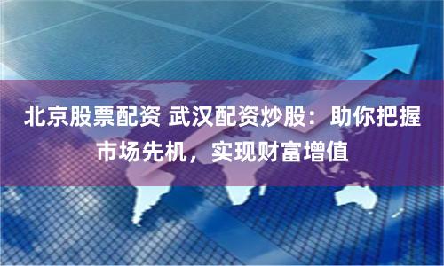 北京股票配资 武汉配资炒股：助你把握市场先机，实现财富增值