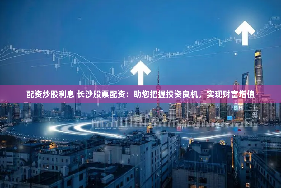 配资炒股利息 长沙股票配资：助您把握投资良机，实现财富增值