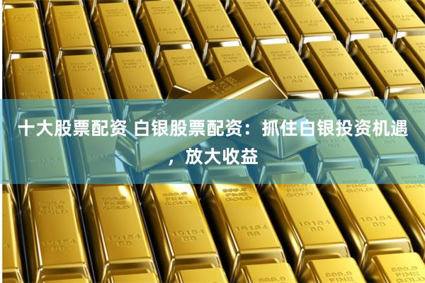 十大股票配资 白银股票配资：抓住白银投资机遇，放大收益