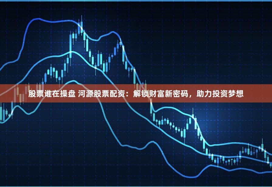 股票谁在操盘 河源股票配资：解锁财富新密码，助力投资梦想