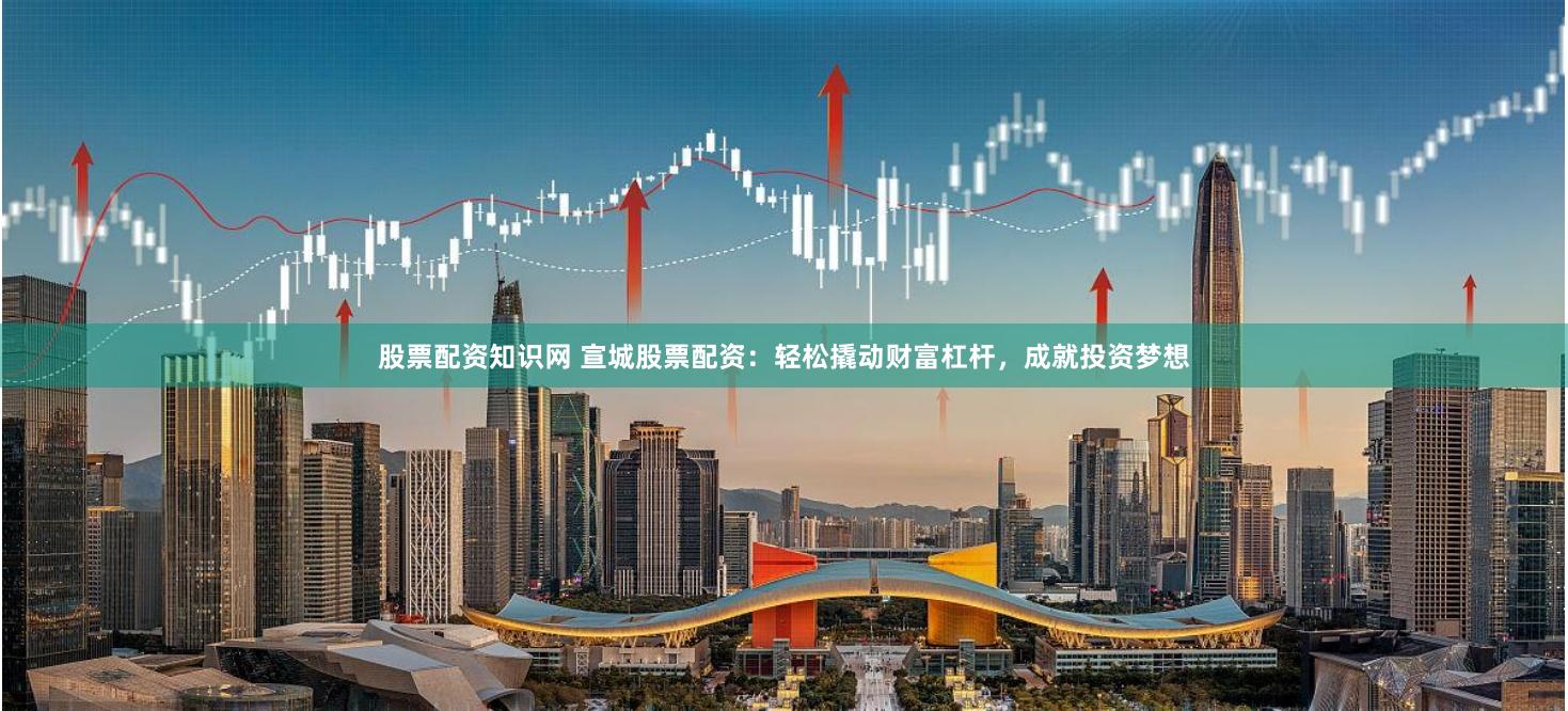 股票配资知识网 宣城股票配资：轻松撬动财富杠杆，成就投资梦想