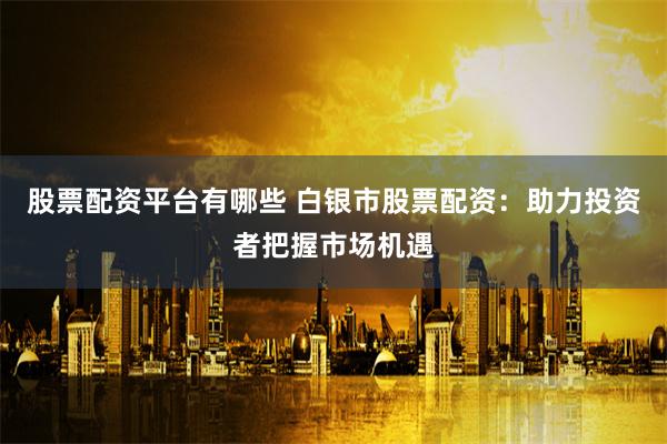 股票配资平台有哪些 白银市股票配资：助力投资者把握市场机遇