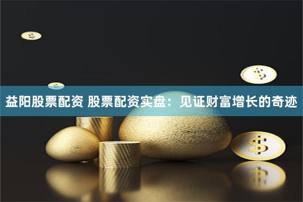 益阳股票配资 股票配资实盘:见证财富增长的奇迹