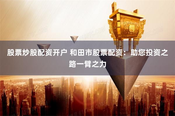 股票炒股配资开户 和田市股票配资：助您投资之路一臂之力