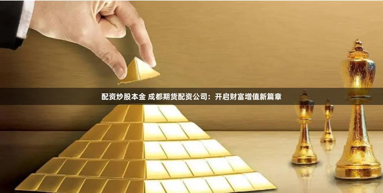 配资炒股本金 成都期货配资公司：开启财富增值新篇章