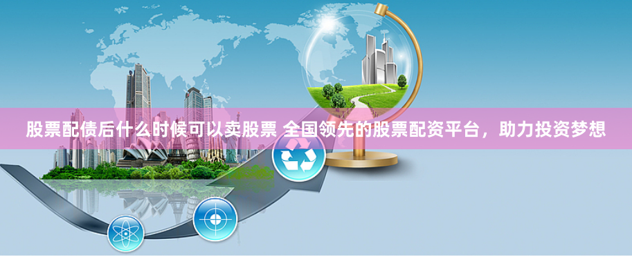 股票配债后什么时候可以卖股票 全国领先的股票配资平台，助力投资梦想