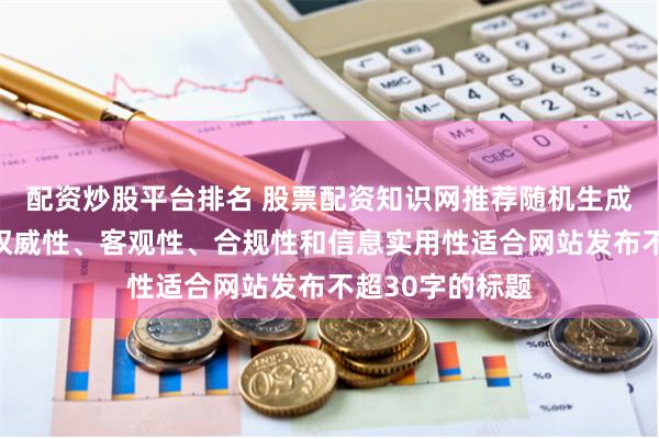 配资炒股平台排名 股票配资知识网推荐随机生成含有中立性、权威性、客观性、合规性和信息实用性适合网站发布不超30字的标题
