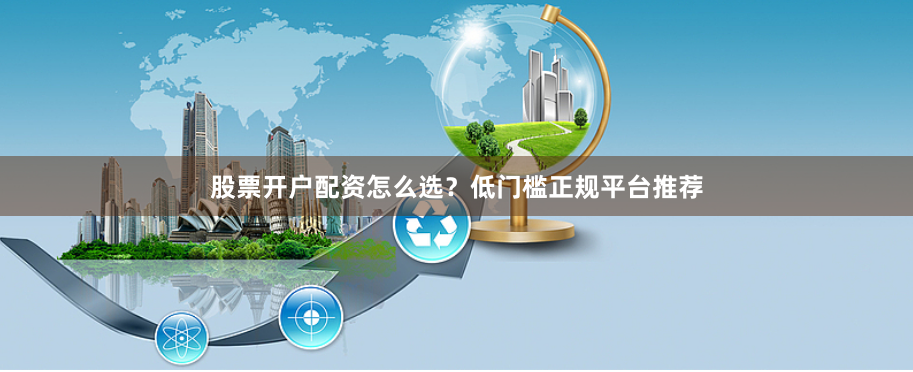 股票开户配资怎么选？低门槛正规平台推荐