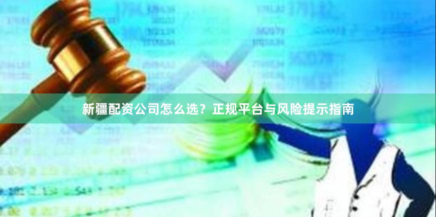 新疆配资公司怎么选？正规平台与风险提示指南